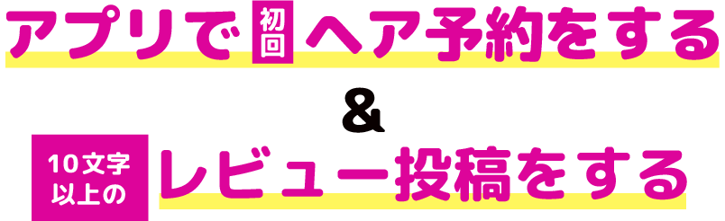 アプリで初回ヘア予約をする＆10文字以上のレビュー投稿をする
