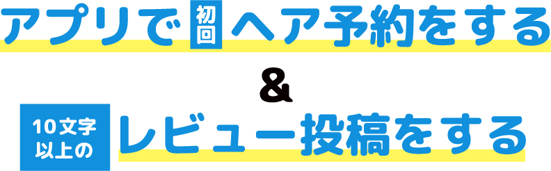 アプリで初回ヘア予約をする＆10文字以上のレビュー投稿をする