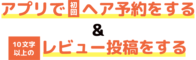 アプリで初回ヘア予約をする＆10文字以上のレビュー投稿をする